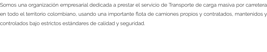 Somos una organización empresarial dedicada a prestar el servicio de Transporte de carga masiva por carretera en todo el territorio colombiano, usando una importante flota de camiones propios y contratados, mantenidos y controlados bajo estrictos estándares de calidad y seguridad.
