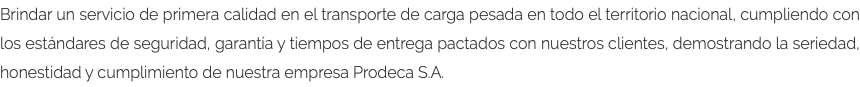 Brindar un servicio de primera calidad en el transporte de carga pesada en todo el territorio nacional, cumpliendo con los estándares de seguridad, garantía y tiempos de entrega pactados con nuestros clientes, demostrando la seriedad, honestidad y cumplimiento de nuestra empresa Prodeca S.A.